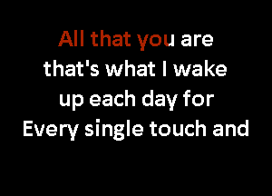 All that you are
that's what I wake

up each day for
Every single touch and