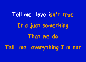 Tell me love isn't ?me

It's just something

That we do

Tell me everything I'm not