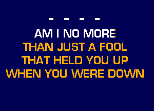 AM I NO MORE
THAN JUST A FOOL
THAT HELD YOU UP

WHEN YOU WERE DOWN