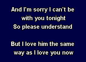 And Fm sorry I can,t be
with you tonight
So please understand

But I love him the same
way as I love you now