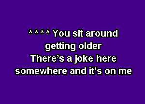 You sit around
getting older

There's a joke here
somewhere and ifs on me