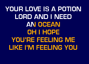 YOUR LOVE IS A POTION
LORD AND I NEED
AN OCEAN
OH I HOPE
YOU'RE FEELING ME
LIKE I'M FEELING YOU