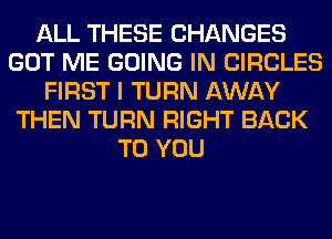 ALL THESE CHANGES
GOT ME GOING IN CIRCLES
FIRST I TURN AWAY
THEN TURN RIGHT BACK
TO YOU