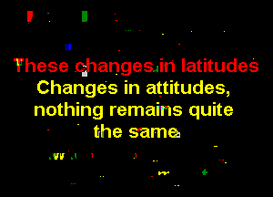 ll .

These changesdn' latitudes
Changes in attitudes,
nothing remains quite

' the sama

.w'n 1 .1