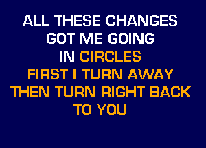ALL THESE CHANGES
GOT ME GOING
IN CIRCLES
FIRST I TURN AWAY
THEN TURN RIGHT BACK
TO YOU