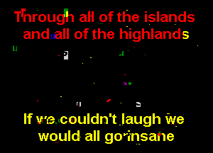 T'hr'oudh aH pf the islands
anduall of the highlands

u .2 - J

f

U ' a
If wedcouldn'tjaugh we
wquld all ge'insahe