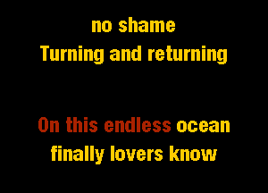 no shame
Turning and returning

On this endless ocean
finally lovers know