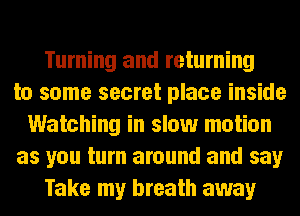 Turning and returning
to some secret place inside
Watching in slow motion
as you turn around and say
Take my breath away