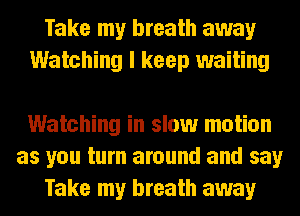 Take my breath away
Watching I keep waiting

Watching in slow motion
as you turn around and say
Take my breath away