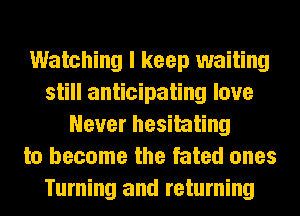 Watching I keep waiting
still anticipating love
Never hesitating
to become the fated ones
Turning and returning