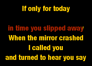 If only for today

in time you slipped away
When the mirror crashed
I called you
and turned to hear you say