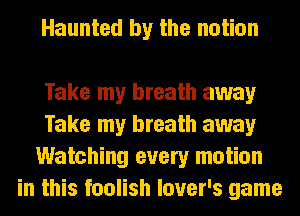 Haunted by the notion

Take my breath away
Take my breath away
Watching every motion
in this foolish lover's game