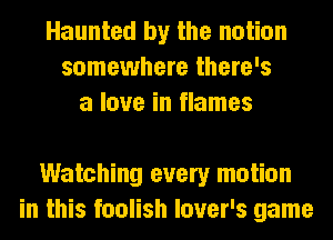 Haunted by the notion
somewhere there's
a love in flames

Watching every motion
in this foolish lover's game