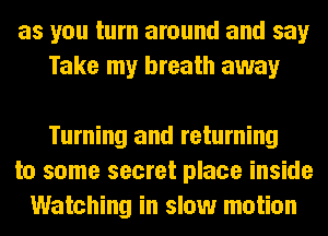 as you turn around and say
Take my breath away

Turning and returning
to some secret place inside
Watching in slow motion