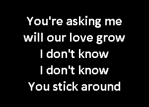 You're asking me
will our love grow

I don't know
I don't know
You stick around