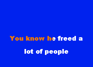 You know he freed a

lot of people