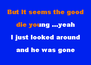 But It seems the good
die young ...yeah
I just looked around

and he was gone