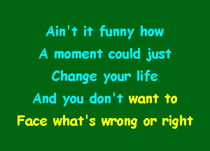 Ain't it funny how
A moment could just
Change your life
And you don't want to

Face what's wrong or right