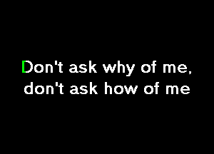 Don't ask why of me,

don't ask how of me