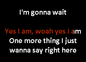 I'm gonna wait

Yes I am, woah yes I am
One more thing I just
wanna say right here