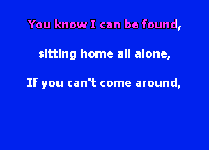 You know I can be found,

sitting home all alone,

If you can't come around,