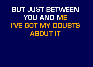 BUT JUST BETWEEN
YOU AND ME
I'VE GOT MY DDUBTS
ABOUT IT