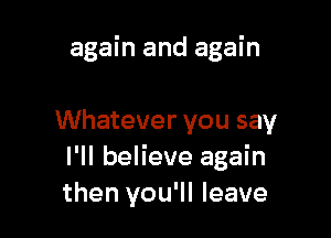 again and again

Whatever you say
I'll believe again
then you'll leave