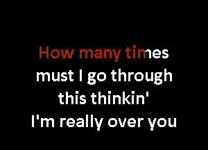 How many times

must I go through
this thinkin'
I'm really over you