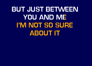 BUT JUST BETWEEN
YOU AND ME
I'M NOT SO SURE
ABOUT IT