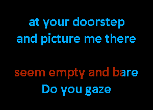 at your doorstep
and picture me there

seem empty and bare
Do you gaze