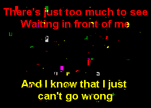 Th'erE's fbst-tpo much to see
Waiting in front-Qf me
-a . . 4' ' 2'

'- a

ll

- r
F
u v

Arndl know that I just
can t go wrong

I