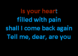 Is your heart
filled with pain

shall I come back again
Tell me, dear, are you