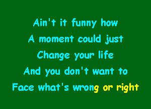 Ain't it funny how
A moment could just
Change your life
And you don't want to

Face what's wrong or right