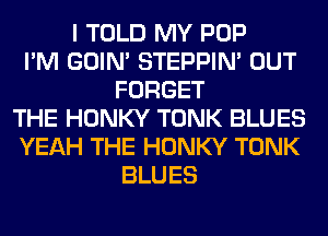 I TOLD MY POP
I'M GOIN' STEPPIM OUT
FORGET
THE HONKY TONK BLUES
YEAH THE HONKY TONK
BLUES