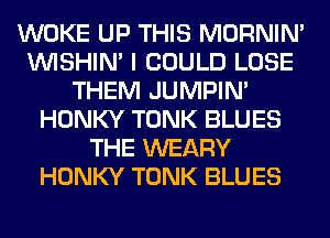 WOKE UP THIS MORNIM
VVISHIN' I COULD LOSE
THEM JUMPIN'
HONKY TONK BLUES
THE WEARY
HONKY TONK BLUES