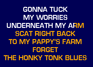 GONNA TUCK
MY WORRIES
UNDERNEATH MY ARM
SEAT RIGHT BACK
TO MY PAPPWS FARM
FORGET
THE HONKY TONK BLUES