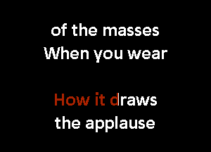 of the masses
When you wear

How it draws
the applause