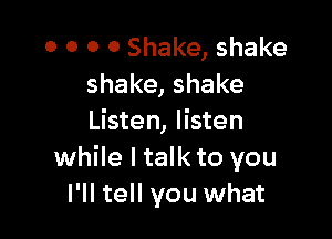 0 0 0 0 Shake, shake
shake, shake

Listen, listen
while I talk to you
I'll tell you what