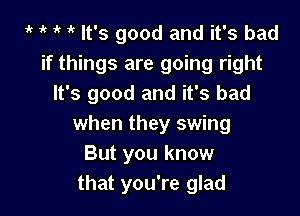 t t t 1 It's good and it's bad
if things are going right
It's good and it's bad

when they swing
But you know
that you're glad