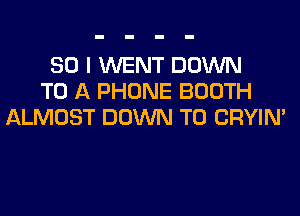 SO I WENT DOWN
TO A PHONE BOOTH
ALMOST DOWN TO CRYIN'