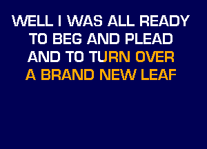 WELL I WAS ALL READY
TO BEG AND PLEAD
AND TO TURN OVER
A BRAND NEW LEAF