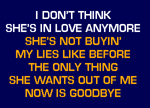 I DON'T THINK
SHE'S IN LOVE ANYMORE
SHE'S NOT BUYIN'
MY LIES LIKE BEFORE
THE ONLY THING
SHE WANTS OUT OF ME
NOW IS GOODBYE