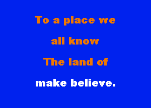 To a place we

all know
The land of

make believe.