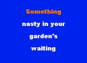 Something

nasty in your
garden's

waiting
