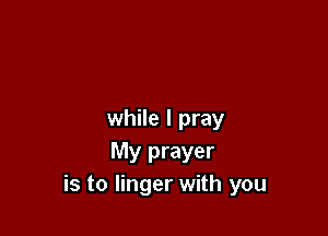 while I pray
My prayer
is to linger with you