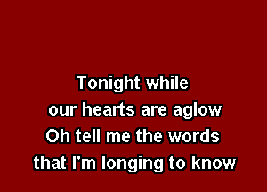 Tonight while

our hearts are aglow
0h tell me the words
that I'm longing to know