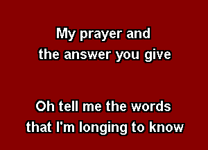 My prayer and
the answer you give

0h tell me the words
that I'm longing to know