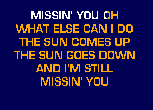 MISSIN' YOU 0H
WHAT ELSE CAN I DO
THE SUN COMES UP
THE SUN GOES DOWN
AND I'M STILL
MISSIN' YOU