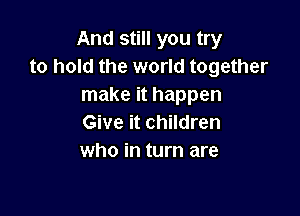 And still you try
to hold the world together
make it happen

Give it children
who in turn are