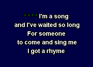 I'm a song
and I've waited so long

For someone
to come and sing me
I got a rhyme